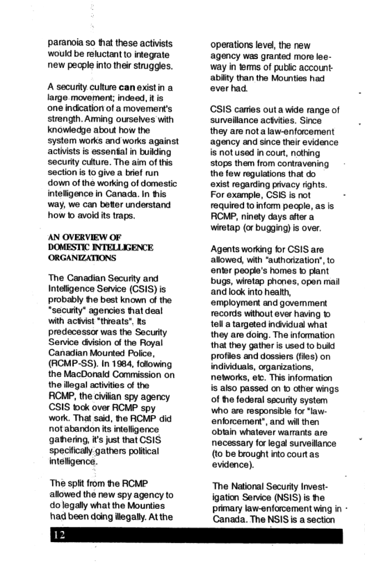 paranoia so that these activists operations level, the new  would be reluctant to integrate ‘agency was granted more lee-  new people into their struggles. way in terms of public account: abiity than the Mounties had  A securty cuture can existin a ever had.  large movement; indoed, tis  one indication of a movement’s CSIS cares outa wide range of  strength. Arming ourselves with suneilance actvites. Since  knowledge about how the they are nota law-enforcement  system works and works against agency and since their evidence  activists is essental in buiding is notused in court, nothing  security culture. The aim of this stops them from contravening  section s to give a bref un the few regulations that do  down of the working of domestic exist regarding privacy rights.  inteligence in Canada. In this For example, CSIS is not -  way, we can better understand required to inform people, as is  how 0 avoid ts traps. RCMP, ninety days after a wiretap (or bugging)is over.  AN OVERVIEW OF  DOMESTIC INTELLIGENCE Agents working for CSIS are  ORGANIZATIONS allowed, with “authorizatior, to  enter people’s homes © plant  The Canadian Security and bugs, wiretap phones, open mail  Inteligence Setvice (GSIS) is and look into health,  probably fhe best known of the employment and govemment “securty” agencies hat deal records without ever having to with actvist “threats". s tell a targeted indvidual what predecessor was the Secuity they are doing. The information Service diision of the Royal that they gather is used to build Canadian Mounted Police, profiles and dossiers (fles) on  (RCMP-SS). In 1984, following the MacDonald Commission on the ilegal activites of the  individuals, orgarizations, networks, et This information is also passed on o other wings  RCMP, the civilian spy agency of the federal security system CSIS tock over RCMP spy who are responsible for “law- work. That said, he RCMP did enforcement’, and wil then notabandon is inteligence obiain whatever warants are gathering, it’s just that CSIS necessary forlegal surveillance specifically gathers poliical (to be brought into courtas inteligence. evidence).  The spit from the RCMP The National Security Invest- allowed the new spy agency to igation Service (NSIS) is he dolegally what the Mounties primary law-enforcement wing in - had been daing ilegaly. At the Canada. The NSIS i a section 